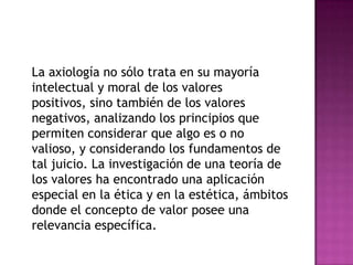 La axiología no sólo trata en su mayoría intelectual y moral de los valores positivos, sino también de los valores negativos, analizando los principios que permiten considerar que algo es o no valioso, y considerando los fundamentos de tal juicio. La investigación de una teoría de los valores ha encontrado una aplicación especial en la ética y en la estética, ámbitos donde el concepto de valor posee una relevancia específica.