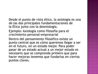 	Desde el punto de vista ético, la axiología es una de las dos principales fundamentaciones de la Ética junto con la deontología.	Ejemplo: Axiología como filosofía para el crecimiento personal-empresarial	Dentro del pensamiento filosófico existe un punto central que es cómo queremos llegar a ser en el futuro, en un estado mejor. Para poder pasar de un estado actual a un mejor estado es necesario que se comprenda primero que para hacer mejoras tenemos que fundarlas en ciertos puntos claves. 