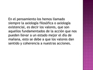 	En el pensamiento los hemos llamado siempre la axiología filosófica o axiología existencial, es decir los valores, que son aquellos fundamentados de la acción que nos pueden llevar a un estado mejor el día de mañana, esto se debe a que los valores dan sentido y coherencia a nuestras acciones.