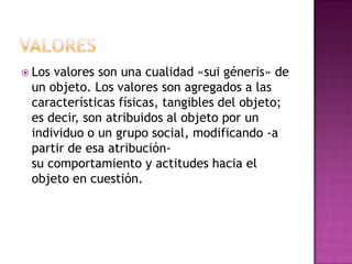 VALORESLos valores son una cualidad «sui géneris» de un objeto. Los valores son agregados a las características físicas, tangibles del objeto; es decir, son atribuidos al objeto por un individuo o un grupo social, modificando -a partir de esa atribución- su comportamiento y actitudes hacia el objeto en cuestión.
