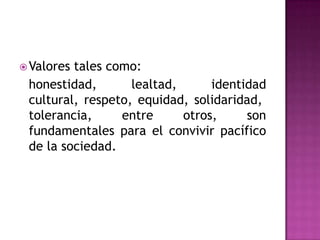 Valores tales como: honestidad, lealtad, identidad cultural, respeto, equidad, solidaridad, tolerancia, entre otros, son fundamentales para el convivir pacífico de la sociedad.