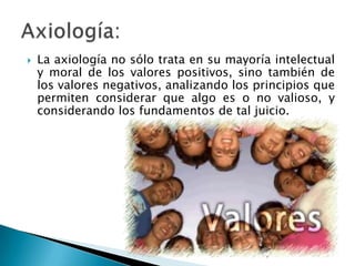 La axiología no sólo trata en su mayoría intelectual y moral de los valores positivos, sino también de los valores negativos, analizando los principios que permiten considerar que algo es o no valioso, y considerando los fundamentos de tal juicio.  Axiología: 