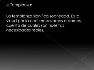    Templanza:

La templanza significa sobriedad. Es la
virtud por la cual empezamos a darnos
cuenta de cuáles son nuestras
necesidades reales.
 