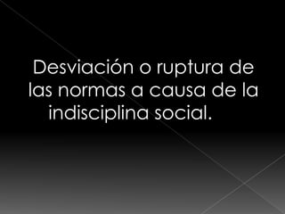 Desviación o ruptura de
las normas a causa de la
  indisciplina social.
 