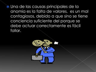    Una de las causas principales de la
    anomia es la falta de valores, es un mal
    contagiosos, debido a que sino se tiene
    conciencia suficiente del porque se
    debe actuar correctamente es fácil
    fallar.
 