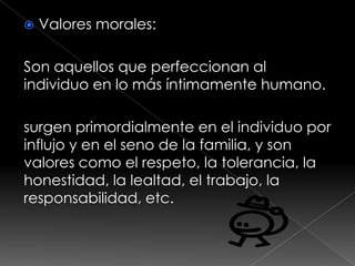    Valores morales:

Son aquellos que perfeccionan al
individuo en lo más íntimamente humano.

surgen primordialmente en el individuo por
influjo y en el seno de la familia, y son
valores como el respeto, la tolerancia, la
honestidad, la lealtad, el trabajo, la
responsabilidad, etc.
 