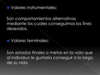    Valores instrumentales:

Son comportamientos alternativos
mediante los cuales conseguimos los fines
deseados.

   Valores terminales:

Son estados finales o metas en la vida que
al individuo le gustaría conseguir a lo largo
de su vida
 