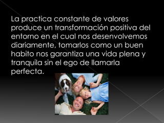La practica constante de valores
produce un transformación positiva del
entorno en el cual nos desenvolvemos
diariamente, tomarlos como un buen
habito nos garantiza una vida plena y
tranquila sin el ego de llamarla
perfecta.
 