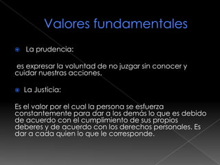    La prudencia:

es expresar la voluntad de no juzgar sin conocer y
cuidar nuestras acciones.

   La Justicia:

Es el valor por el cual la persona se esfuerza
constantemente para dar a los demás lo que es debido
de acuerdo con el cumplimiento de sus propios
deberes y de acuerdo con los derechos personales. Es
dar a cada quien lo que le corresponde.
 
