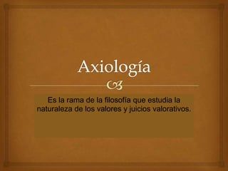 Es la rama de la filosofía que estudia la
naturaleza de los valores y juicios valorativos.