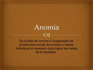 Es la falta de normas o incapacidad de
la estructura social de proveer a ciertos
individuos lo necesario para lograr las metas
de la sociedad.