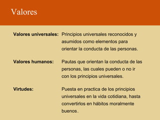 Valores
Valores universales: Principios universales reconocidos y
asumidos como elementos para
orientar la conducta de las personas.
Valores humanos:

Pautas que orientan la conducta de las
personas, las cuales pueden o no ir
con los principios universales.

Virtudes:

Puesta en practica de los principios
universales en la vida cotidiana, hasta
convertirlos en hábitos moralmente
buenos.

 