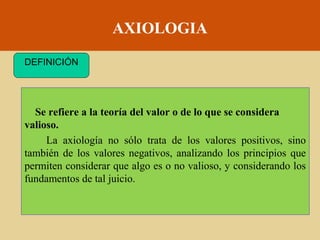 AXIOLOGIA
DEFINICIÓN

Se refiere a la teoría del valor o de lo que se considera
valioso.
La axiología no sólo trata de los valores positivos, sino
también de los valores negativos, analizando los principios que
permiten considerar que algo es o no valioso, y considerando los
fundamentos de tal juicio.

 