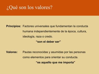 ¿Qué son los valores?

Principios: Factores universales que fundamentan la conducta
humana independientemente de la época, cultura,
ideología, raza o credo.
“son el deber ser”
Valores:

Pautas reconocidas y asumidas por las personas
como elementos para orientar su conducta.
“es aquello que me importa”

 