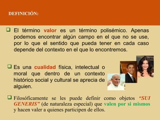 DEFINICIÓN:

 El término valor es un término polisémico. Apenas
podemos encontrar algún campo en el que no se use,
por lo que el sentido que pueda tener en cada caso
depende del contexto en el que lo encontremos.
 Es una cualidad física, intelectual o
moral que dentro de un contexto
histórico social y cultural se aprecia de
alguien.
 Filosóficamente se les puede definir como objetos “SUI
GENERIS” (de naturaleza especial) que valen por si mismos
y hacen valer a quienes participen de ellos.

 