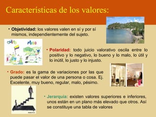 Características de los valores:
• Objetividad: los valores valen en sí y por sí
mismos, independientemente del sujeto.
• Polaridad: todo juicio valorativo oscila entre lo
positivo y lo negativo, lo bueno y lo malo, lo útil y
lo inútil, lo justo y lo injusto.
• Grado: es la gama de variaciones por las que
puede pasar el valor de una persona o cosa. Ej.
Excelente, muy bueno, regular, malo, pésimo.
• Jerarquía: existen valores superiores e inferiores,
unos están en un plano más elevado que otros. Así
se constituye una tabla de valores

 