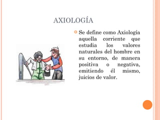 AXIOLOGÍA Se define como Axiología aquella corriente que estudia los valores naturales del hombre en su entorno, de manera positiva o negativa, emitiendo él mismo, juicios de valor. 