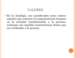 VALORES En la Axiologia, son considerados como valores aquellos que orientan el comportamiento humano en la sociedad transformando a la persona, asimismo son aquellas características físicas que son atribuidas a la persona. 