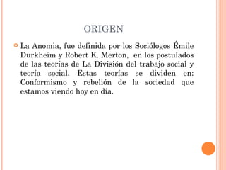 ORIGEN La Anomia, fue definida por los Sociólogos Émile Durkheim y Robert K. Merton,  en los postulados de las teorías de La División del trabajo social y teoría social. Estas teorías se dividen en: Conformismo y rebelión de la sociedad que estamos viendo hoy en día. 