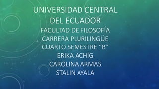 UNIVERSIDAD CENTRAL
DEL ECUADOR
FACULTAD DE FILOSOFÍA
CARRERA PLURILINGÜE
CUARTO SEMESTRE “B”
ERIKA ACHIG
CAROLINA ARMAS
STALIN AYALA
 
