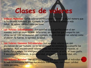 Clases de valores Valores Humanos: Estos valores perfeccionan al hombre de tal manera que lo hacen más humanos, por ejemplo, la justicia hace al hombre más noble, de mayor calidad como persona.