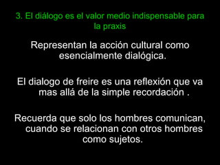 3. El diálogo es el valor medio indispensable para la praxis Representan la acción cultural como esencialmente dialógica.  El dialogo de freire es una reflexión que va mas allá de la simple recordación . Recuerda que solo los hombres comunican, cuando se relacionan con otros hombres como sujetos.  