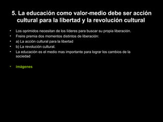 5. La educación como valor-medio debe ser acción cultural para la libertad y la revolución cultural   Los oprimidos necesitan de los líderes para buscar su propia liberación. Freire premia dos momentos distintos de liberación: a) La acción cultural para la libertad b) La revolución cultural. La educación es el medio mas importante para lograr los cambios de la sociedad imágenes 