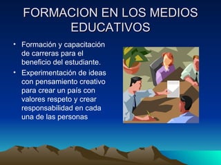 FORMACION EN LOS MEDIOS
       EDUCATIVOS
• Formación y capacitación
  de carreras para el
  beneficio del estudiante.
• Experimentación de ideas
  con pensamiento creativo
  para crear un país con
  valores respeto y crear
  responsabilidad en cada
  una de las personas
 