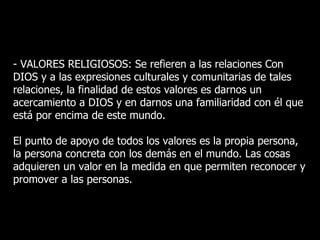 - VALORES RELIGIOSOS: Se refieren a las relaciones Con
DIOS y a las expresiones culturales y comunitarias de tales
relaciones, la finalidad de estos valores es darnos un
acercamiento a DIOS y en darnos una familiaridad con él que
está por encima de este mundo.

El punto de apoyo de todos los valores es la propia persona,
la persona concreta con los demás en el mundo. Las cosas
adquieren un valor en la medida en que permiten reconocer y
promover a las personas.
 