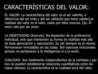 CARACTERÍSTICAS DEL VALOR:
EL VALOR: La característica del valor es el ser valente, a
diferencia del ser ente y del ser válido(lo que tiene validez),la
realidad del valor es el valer, valen por ellos mismos. Eje: El
amor vale por ser amor.

LA OBJETIVIDAD (Esencia): No dependen de la preferencia
individual, sino que mantienen su forma de realidad más allá
de toda apreciación y valorización. Su ser siempre es el mismo.
Permanecen inmutables en las cosas. Son esencias irracionales
porque no pertenecen a la inteligencia ni a la razón.

CUALIDAD: Son totalmente independientes de la cantidad y por
eso no pueden establecerse relaciones cuantitativas entre las
cosas valiosas. La característica es la cualidad pura del valor.
 