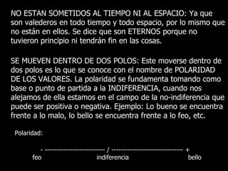 NO ESTAN SOMETIDOS AL TIEMPO NI AL ESPACIO: Ya que
son valederos en todo tiempo y todo espacio, por lo mismo que
no están en ellos. Se dice que son ETERNOS porque no
tuvieron principio ni tendrán fin en las cosas.

SE MUEVEN DENTRO DE DOS POLOS: Este moverse dentro de
dos polos es lo que se conoce con el nombre de POLARIDAD
DE LOS VALORES. La polaridad se fundamenta tomando como
base o punto de partida a la INDIFERENCIA, cuando nos
alejamos de ella estamos en el campo de la no-indiferencia que
puede ser positiva o negativa. Ejemplo: Lo bueno se encuentra
frente a lo malo, lo bello se encuentra frente a lo feo, etc.

 Polaridad:

          - -------------------------- / ------------------------------- +
       feo                        indiferencia                            bello
 