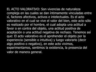 EL ACTO VALORATIVO: Son vivencias de naturaleza
compleja en las cuales se dan íntimamente vinculadas entre
sí, factores afectivos, activos e intelectuales. Es el acto
valorativo en el cual se vive el valor del bien, este acto sólo
es realizado por el hombre, el cual adopta una actitud a
favor o en contra del objeto, una actitud positiva de
aceptación o una actitud negativa de rechazo. Tenemos así
que: El acto valorativo es el aprehender el objeto por la
experiencia (sensible o intuitiva) y luego valorarlo (decir
algo positivo o negativo), en este acto vivimos,
experimentamos, sentimos la existencia, la presencia del
valor de manera general.
 