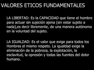 VALORES ETICOS FUNDAMENTALES

 LA LIBERTAD: Es la CAPACIDAD que tiene el hombre
 para actuar sin sujeción ajena (sin estar sujeto a
 nada),es decir libremente, de una manera autónoma
 en la voluntad del sujeto.

 LA IGUALDAD: Es el valor que exige para todos los
 Hombres el mismo respeto. La igualdad exige la
 eliminación de la pobreza, la explotación, la
 esclavitud, la opresión y todas las fuentes del dolor
 humano.
 