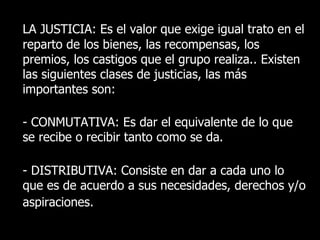LA JUSTICIA: Es el valor que exige igual trato en el
reparto de los bienes, las recompensas, los
premios, los castigos que el grupo realiza.. Existen
las siguientes clases de justicias, las más
importantes son:

- CONMUTATIVA: Es dar el equivalente de lo que
se recibe o recibir tanto como se da.

- DISTRIBUTIVA: Consiste en dar a cada uno lo
que es de acuerdo a sus necesidades, derechos y/o
aspiraciones.
 