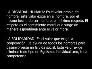 LA DIGNIDAD HUMANA: Es el valor propio del
hombre, este valor exige en el hombre, por el
mismo hecho de ser hombre, el máximo respeto. El
respeto es el sentimiento moral que surge de
manera espontánea ante el valor moral.

LA SOLIDARIDAD: Es el valor que exige la
cooperación , la ayuda de todos los hombres para
desenvolverse en la vida social. Este valor exige
eliminar todo tipo de Egoísmo, individualismo, toda
competencia.
 