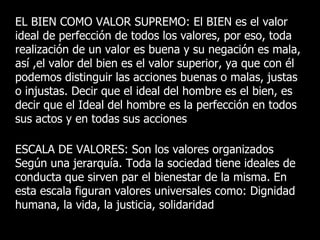 EL BIEN COMO VALOR SUPREMO: El BIEN es el valor
ideal de perfección de todos los valores, por eso, toda
realización de un valor es buena y su negación es mala,
así ,el valor del bien es el valor superior, ya que con él
podemos distinguir las acciones buenas o malas, justas
o injustas. Decir que el ideal del hombre es el bien, es
decir que el Ideal del hombre es la perfección en todos
sus actos y en todas sus acciones

ESCALA DE VALORES: Son los valores organizados
Según una jerarquía. Toda la sociedad tiene ideales de
conducta que sirven par el bienestar de la misma. En
esta escala figuran valores universales como: Dignidad
humana, la vida, la justicia, solidaridad
 