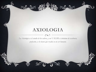 AXIOLOGIA
La Axiología es el estudio de los valores, y un VALOR es sinónimo de excelencia,
              perfección, es lo bueno que resalta en un ser humano.
 