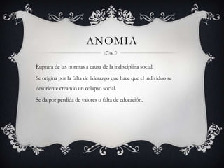 ANOMIA

Ruptura de las normas a causa de la indisciplina social.

Se origina por la falta de liderazgo que hace que el individuo se
desoriente creando un colapso social.

Se da por perdida de valores o falta de educación.
 