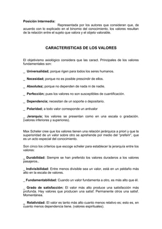 Posición Intermedia:
                         Representada por los autores que consideran que, de
acuerdo con lo explicado en el binomio del conocimiento, los valores resultan
de la relación entre el sujeto que valora y el objeto valorable.



               CARACTERISTICAS DE LOS VALORES


El objetivismo axiológico considera que las caract. Principales de los valores
fundamentales son:

_ Universalidad; porque rigen para todos los seres humanos.

_ Necesidad; porque no es posible prescindir de ellos.

_ Absolutez; porque no dependen de nada ni de nadie.

_ Perfección; pues los valores no son susceptibles de cuantificación.

_ Dependencia; necesitan de un soporte o depositario.

_ Polaridad; a todo valor corresponde un antivalor

_ Jerarquía; los valores se presentan como en una escala o gradación.
(valores inferiores y superiores).


Max Scheler cree que los valores tienen una relación jerárquica a priori y que la
superioridad de un valor sobre otro se aprehende por medio del “preferir”, que
es un acto especial del conocimiento.

Son cinco los criterios que escoge scheler para establecer la jerarquía entre los
valores:

_ Durabilidad: Siempre se han preferido los valores duraderos a los valores
pasajeros..

_ Indivisibilidad: Entre menos divisible sea un valor, está en un peldaño más
alto en la escala de valores.

_ Fundamentabilidad: Cuando un valor fundamenta a otro, es más alto que él.

_ Grado de satisfacción: El valor más alto produce una satisfacción más
profunda. Hay valores que producen una satisf. Permanente otros una satisf.
Momentánea.

_ Relatividad: El valor es tanto más alto cuanto menos relativo es; esto es, en
cuanto menos dependencia tiene. (valores espirituales).
 
