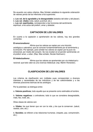 De acuerdo con estos criterios, Max Scheler establece la siguiente ordenación
de valores yendo de los inferiores a los superiores:

a. Los val. de lo agradable y lo desagradable (estados del dolor y del placer).
b. Los val. vitales (vida, salud, juventud, etc.)
c. Los val. espirituales, corresponden a las funciones del sentimiento
espiritual, a los actos del preferir, amar y detestar.


                      CAPTACION DE LOS VALORES

En cuanto a la captación o aprehensión de los valores, hay dos grandes
corrientes:

El emocionalismo:
                     Afirma que los valores se captan por una intuición
axiológica o valorativa; que se conocen fundamentalmente por el sentimiento y
la emoción. Por ejemplo, para scheler los valores se captan por la pura vía
emocional, por medio del corazón. Se nos revelan en el percibir sentimental, en
el preferir amar, u odiar. (Rep. Max scheler, Nicolai Hartmann)

El Intelectualismo:
                    Afirma que los valores se aprehenden por vía intelectual o
racional; que todo valor es una vivencia intelectual. (rep. Martín Honecker).



                  CLASIFICACION DE LOS VALORES

Los criterios de clasificación son múltiples pues corresponden a diversos
intereses y necesidades de los individuos y de las colectividades y a las
diversas posiciones teóricas de los axiólogos.

Por la polaridad, se distingue entre:

a. Valores positivos; todo aquello que se presente como estimable al hombre.

b. Valores negativos: o antivalores; todo lo que se considera desagradable,
malo, feo, inútil, etc..

Otras clases de valores son:

a. Vitales; los que tienen que ver con la vida, y los que la conservan. (salud,
vestido, aire, etc.)

b. Sociales; se refieren a las relaciones humanas. (respeto, paz, comprensión,
etc.)
 
