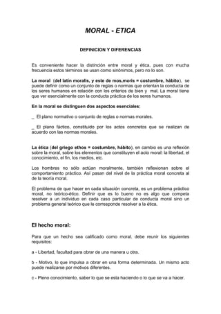 MORAL - ETICA

                         DEFINICION Y DIFERENCIAS


Es conveniente hacer la distinción entre moral y ética, pues con mucha
frecuencia estos términos se usan como sinónimos, pero no lo son.

La moral (del latín moralis, y este de mos,moris = costumbre, hábito), se
puede definir como un conjunto de reglas o normas que orientan la conducta de
los seres humanos en relación con los criterios de bien y mal. La moral tiene
que ver esencialmente con la conducta práctica de los seres humanos.

En la moral se distinguen dos aspectos esenciales:

_ El plano normativo o conjunto de reglas o normas morales.

_ El plano fáctico, constituido por los actos concretos que se realizan de
acuerdo con las normas morales.


La ética (del griego ethos = costumbre, hábito), en cambio es una reflexión
sobre la moral, sobre los elementos que constituyen el acto moral: la libertad, el
conocimiento, el fin, los medios, etc.

Los hombres no sólo actúan moralmente, también reflexionan sobre el
comportamiento práctico. Así pasan del nivel de la práctica moral concreta al
de la teoría moral.

El problema de que hacer en cada situación concreta, es un problema práctico
moral, no teórico-ético. Definir que es lo bueno no es algo que competa
resolver a un individuo en cada caso particular de conducta moral sino un
problema general teórico que le corresponde resolver a la ética.



El hecho moral:

Para que un hecho sea calificado como moral, debe reunir los siguientes
requisitos:

a - Libertad, facultad para obrar de una manera u otra.

b - Motivo, lo que impulsa a obrar en una forma determinada. Un mismo acto
puede realizarse por motivos diferentes.

c - Pleno conocimiento, saber lo que se esta haciendo o lo que se va a hacer.
 