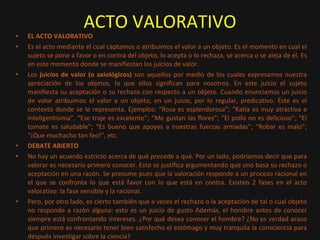 ACTO VALORATIVO EL ACTO VALORATIVO Es el acto mediante el cual captamos o atribuimos el valor a un objeto. Es el momento en cual el sujeto se pone a favor o en contra del objeto, lo acepta o lo rechaza, se acerca o se aleja de él. Es en este momento donde se manifiestan los juicios de valor. Los  juicios de valor (o axiológicos)  son aquellos por medio de los cuales expresamos nuestra apreciación de los objetos, lo que ellos significan para nosotros. En este juicio el sujeto manifiesta su aceptación o su rechazo con respecto a un objeto. Cuando enunciamos un juicio de valor atribuimos el valor a un objeto, en un juicio, por lo regular, predicativo. Éste es el contexto donde se le representa. Ejemplos: “Rosa es esplendorosa”; “Katia es muy atractiva e inteligentísima”, “Ese traje es excelente”; “Me gustan las flores”; “El pollo no es delicioso”; “El tomate es saludable”; “Es bueno que apoyes a nuestras fuerzas armadas”; “Robar es malo”; “¡Que muchacho tan feo!”, etc. DEBATE ABIERTO No hay un acuerdo estricto acerca de qué precede a qué. Por un lado, podríamos decir que para valorar es necesario primero conocer. Esto se justifica argumentando que uno basa su rechazo o aceptación en una razón. Se presume pues que la valoración responde a un proceso racional en el que se confronta lo que está favor con lo que está en contra. Existen 2 fases en el acto valorativo: la fase sensible y la racional. Pero, por otro lado, es cierto también que a veces el rechazo o la aceptación de tal o cual objeto no responde a razón alguna: esto es un juicio de gusto Además, el hombre antes de conocer siempre está confrontando intereses. ¿Por qué desea conocer el hombre? ¿No es verdad acaso que primero es necesario tener bien satisfecho el estómago y muy tranquila la consciencia para después investigar sobre la ciencia?  