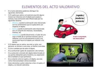 ELEMENTOS DEL ACTO VALORATIVO 
• En el acto valorativo podemos distinguir los 
siguientes elementos: 
• 1) El sujeto que valora; es la persona que de alguna 
manera se relaciona con el objeto que acepta o 
rechaza. Esta estimación está influenciada por los 
siguientes factores. 
– Afectivo, cuando la estimación está relacionada 
con los sentimientos que el sujeto tiene con 
respecto al objeto. 
– Activo, cuando la estimación está relacionada 
con un conjunto de intereses, necesidades, 
motivos, etc. 
– Intelectual, cuando discernimos el valor de una 
cosa a través de un proceso racional, que es 
reflexivo, y en la cual evaluamos lo pro y los 
contra que hay en el objeto con relación a los 
demás. 
• 2) El objeto que se valora, sea este un acto, una 
persona, un animal, o una cosa, un hecho o una idea. 
• 3) Una cualidad que da valor al objeto. 
• 4) La actitud del sujeto de aceptación o de rechazo. 
• 5) La selección o división del objeto determinado en 
sus partes relevantes-para-nosotros y su separación 
de la realidad a la que pertenece. 
• 6) La relación entre el sujeto y el objeto, sea esta 
como intencionalidad o direccionalidad. 
• Estos elementos suelen reducirse a tres: el sujeto, el 
objeto, y la relación valorativa. 
 