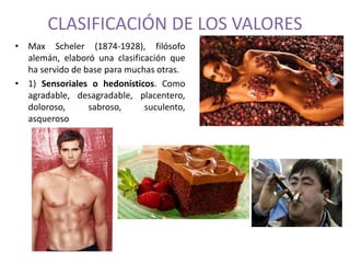 CLASIFICACIÓN DE LOS VALORES 
• Max Scheler (1874-1928), filósofo 
alemán, elaboró una clasificación que 
ha servido de base para muchas otras. 
• 1) Sensoriales o hedonísticos. Como 
agradable, desagradable, placentero, 
doloroso, sabroso, suculento, 
asqueroso 
 