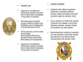 • HIMNO UNI 
• Ingenieros estudiantes 
Cantemos nuestra canción 
Con el alma bien templada 
Y muy alto el corazón. 
• Seremos para la patria 
Lo que nuestros andes son 
Peldaños que la agigantan 
Y la elevan hacia el sol. 
• En la ciencias y en las artes 
mil triunfos, 
Mil triunfos obtuvimos, 
Siempre listos estaremos 
Para otros mil conquistar. 
• Ingenieros estudiantes 
Cantemos nuestra canción 
Con el alma bien templada 
Y muy alto el corazón. 
• HIMNO UNMSM 
• Adelante San Marcos glorioso 
adelante tú siempre estarás, 
porque nadie ha podido vencerte 
y jamás nadie te vencerá. (bis) 
• Es tu nombre un timbre de orgullo 
Tradición de nobleza y de honor, 
Siempre grande, siempre limpia 
tu bandera muy alto estará. 
• Sanmarquinos unidos por siempre 
con tan grande y profunda misión, 
levantemos muy alto la frente 
Convencidos de nuestro valor. 
 