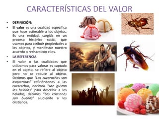 CARACTERÍSTICAS DEL VALOR 
• DEFINICIÓN: 
• El valor es una cualidad específica 
que hace estimable a los objetos. 
Es una entidad, surgida en un 
proceso histórico social, que 
usamos para atribuir propiedades a 
los objetos, y manifestar nuestro 
acuerdo o rechazo con ellos. 
• LA REFERENCIA 
• El valor o las cualidades que 
utilizamos para valorar es captado 
en el objeto, se refiere al objeto 
pero no se reduce al objeto. 
Decimos que “Las cucarachas son 
asquerosas” refiriéndonos a las 
cucarachas, decimos “Me gustan 
los helados” para describir a los 
helados, decimos “Los cristianos 
son buenos” aludiendo a los 
cristianos. 
 