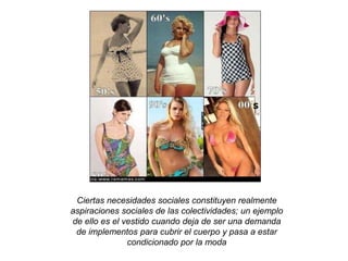 Ciertas necesidades sociales constituyen realmente 
aspiraciones sociales de las colectividades; un ejemplo 
de ello es el vestido cuando deja de ser una demanda 
de implementos para cubrir el cuerpo y pasa a estar 
condicionado por la moda 
 