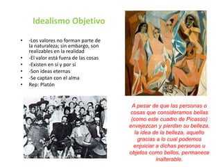 Idealismo Objetivo 
• -Los valores no forman parte de 
la naturaleza; sin embargo, son 
realizables en la realidad 
• -El valor está fuera de las cosas 
• -Existen en sí y por sí 
• -Son ideas eternas 
• -Se captan con el alma 
• Rep: Platón 
A pesar de que las personas o 
cosas que consideramos bellas 
(como este cuadro de Picasso) 
envejezcan y pierdan su belleza, 
la idea de la belleza, aquello 
gracias a lo cual podemos 
enjuiciar a dichas personas u 
objetos como bellos, permanece 
inalterable. 
 