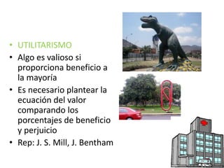 • UTILITARISMO 
• Algo es valioso si 
proporciona beneficio a 
la mayoría 
• Es necesario plantear la 
ecuación del valor 
comparando los 
porcentajes de beneficio 
y perjuicio 
• Rep: J. S. Mill, J. Bentham 
 