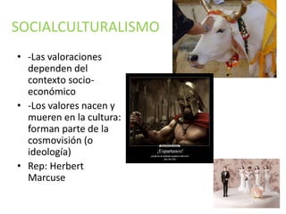 SOCIALCULTURALISMO 
• -Las valoraciones 
dependen del 
contexto socio-económico 
• -Los valores nacen y 
mueren en la cultura: 
forman parte de la 
cosmovisión (o 
ideología) 
• Rep: Herbert 
Marcuse 
 
